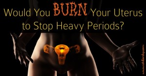 Don't burn your uterus to stop your heavy periods! Read why you should not undergo endometrial ablation. Treat your hormonal imbalance naturally!